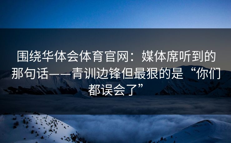 围绕华体会体育官网：媒体席听到的那句话——青训边锋但最狠的是“你们都误会了”